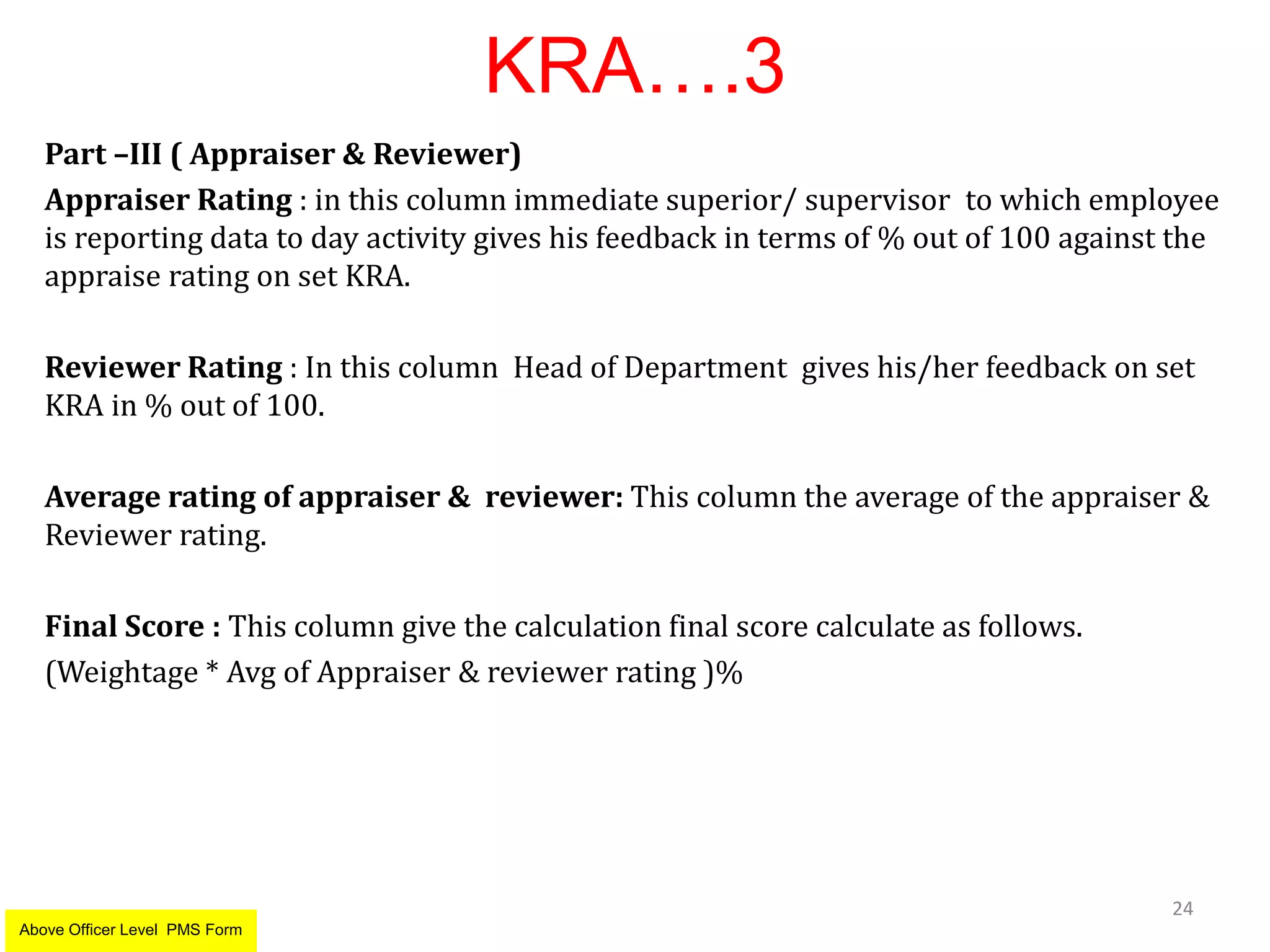 KRA….3
Part –III ( Appraiser & Reviewer)
Appraiser Rating : in this column immediate superior/ supervisor to which employee
is reporting data to day activity gives his feedback in terms of % out of 100 against the
appraise rating on set KRA.
Reviewer Rating : In this column Head of Department gives his/her feedback on set
KRA in % out of 100.
Average rating of appraiser & reviewer: This column the average of the appraiser &
Reviewer rating.
Final Score : This column give the calculation final score calculate as follows.
(Weightage * Avg of Appraiser & reviewer rating )%
24
Above Officer Level PMS Form
 