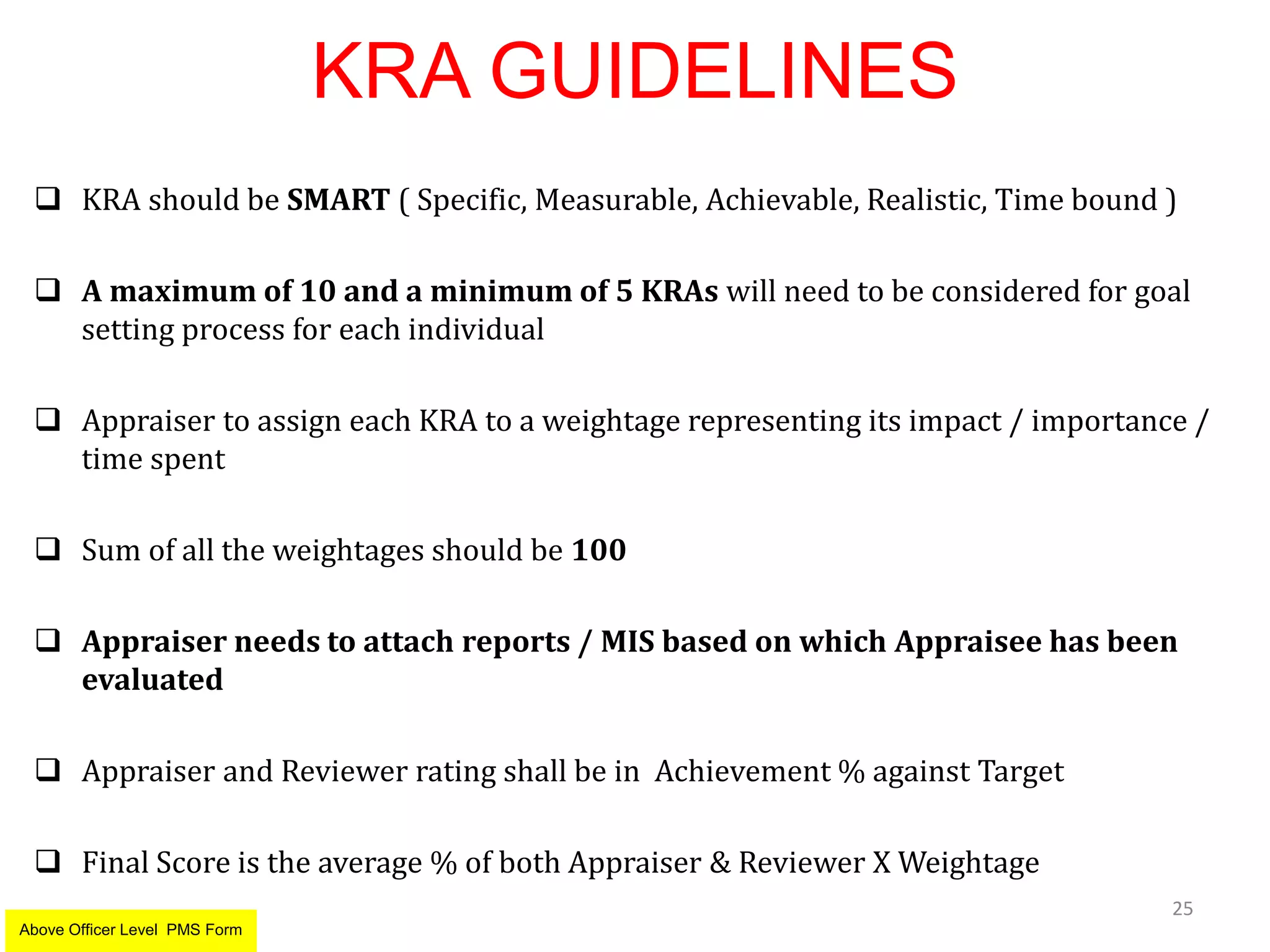 KRA GUIDELINES
 KRA should be SMART ( Specific, Measurable, Achievable, Realistic, Time bound )
 A maximum of 10 and a minimum of 5 KRAs will need to be considered for goal
setting process for each individual
 Appraiser to assign each KRA to a weightage representing its impact / importance /
time spent
 Sum of all the weightages should be 100
 Appraiser needs to attach reports / MIS based on which Appraisee has been
evaluated
 Appraiser and Reviewer rating shall be in Achievement % against Target
 Final Score is the average % of both Appraiser & Reviewer X Weightage
25
Above Officer Level PMS Form
 