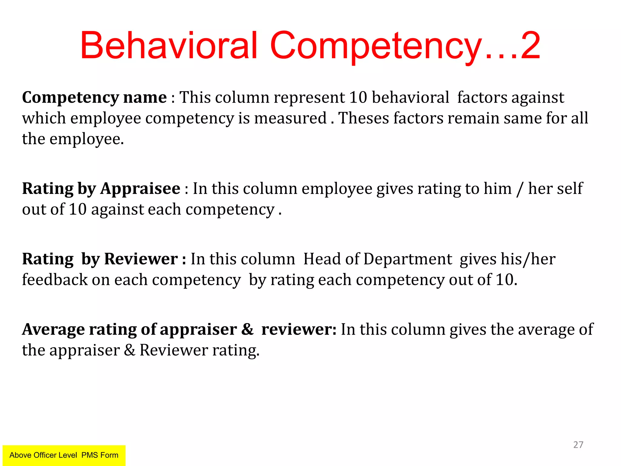 Behavioral Competency…2
Competency name : This column represent 10 behavioral factors against
which employee competency is measured . Theses factors remain same for all
the employee.
Rating by Appraisee : In this column employee gives rating to him / her self
out of 10 against each competency .
Rating by Reviewer : In this column Head of Department gives his/her
feedback on each competency by rating each competency out of 10.
Average rating of appraiser & reviewer: In this column gives the average of
the appraiser & Reviewer rating.
27
Above Officer Level PMS Form
 