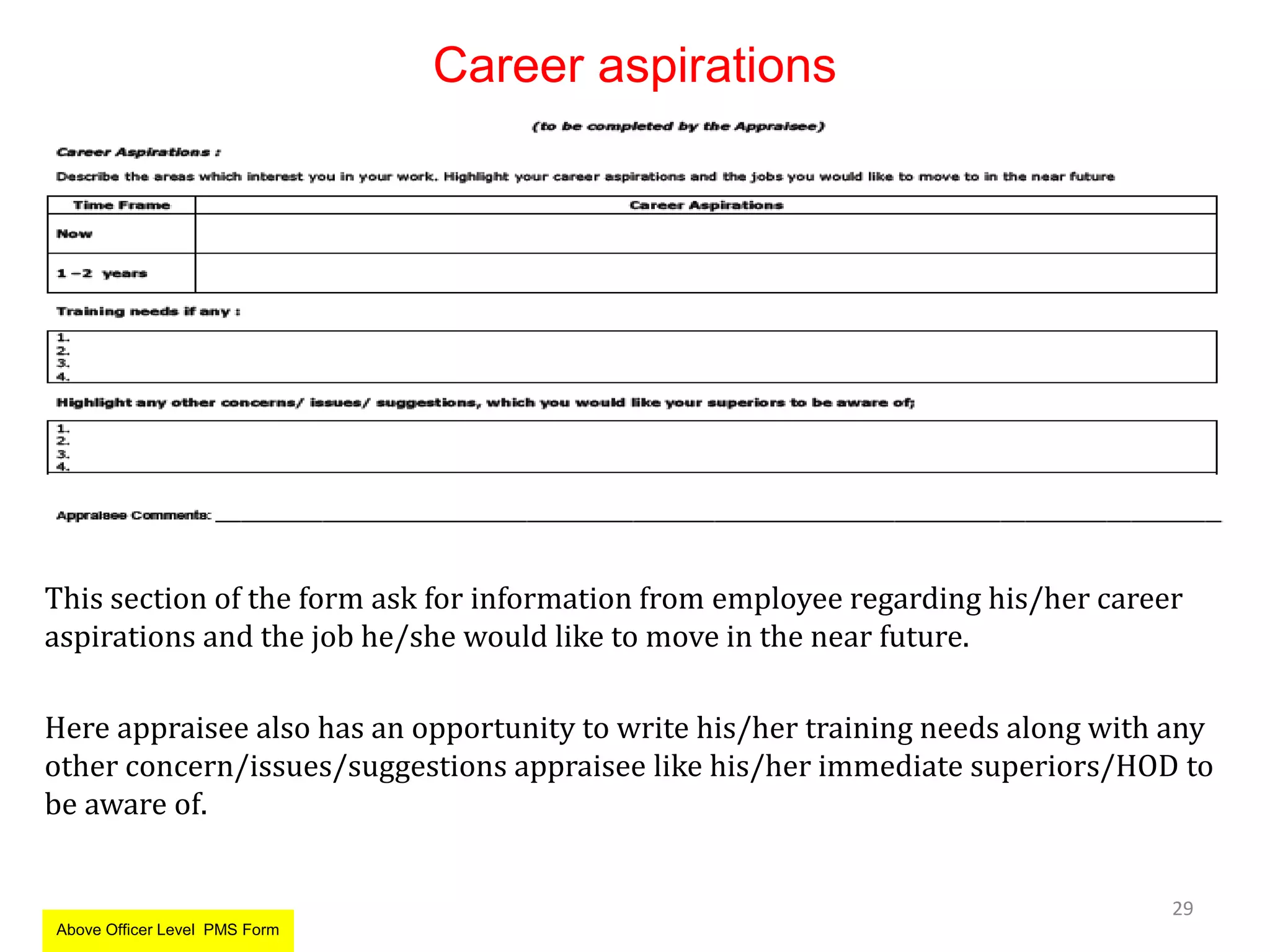 Career aspirations
This section of the form ask for information from employee regarding his/her career
aspirations and the job he/she would like to move in the near future.
Here appraisee also has an opportunity to write his/her training needs along with any
other concern/issues/suggestions appraisee like his/her immediate superiors/HOD to
be aware of.
29
Above Officer Level PMS Form
 