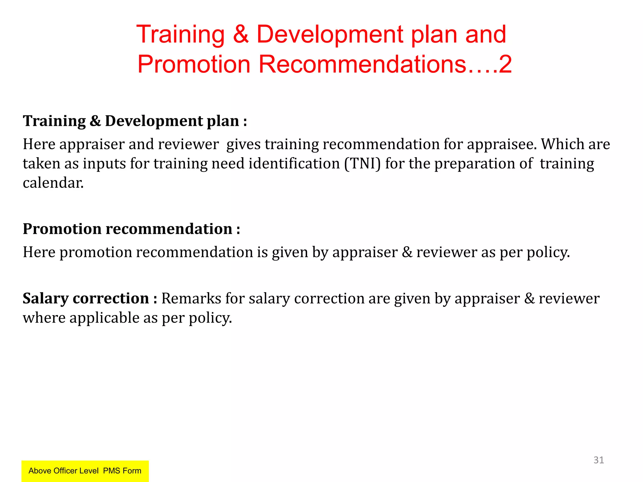 Training & Development plan and
Promotion Recommendations….2
Training & Development plan :
Here appraiser and reviewer gives training recommendation for appraisee. Which are
taken as inputs for training need identification (TNI) for the preparation of training
calendar.
Promotion recommendation :
Here promotion recommendation is given by appraiser & reviewer as per policy.
Salary correction : Remarks for salary correction are given by appraiser & reviewer
where applicable as per policy.
31
Above Officer Level PMS Form
 