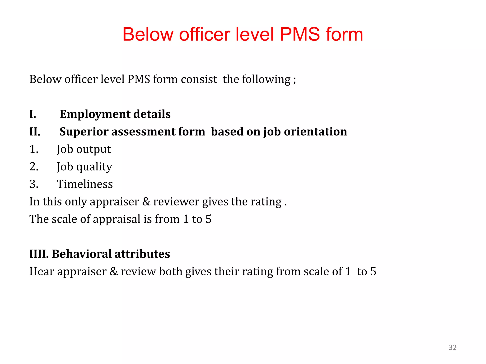 Below officer level PMS form
Below officer level PMS form consist the following ;
I. Employment details
II. Superior assessment form based on job orientation
1. Job output
2. Job quality
3. Timeliness
In this only appraiser & reviewer gives the rating .
The scale of appraisal is from 1 to 5
IIII. Behavioral attributes
Hear appraiser & review both gives their rating from scale of 1 to 5
32
 