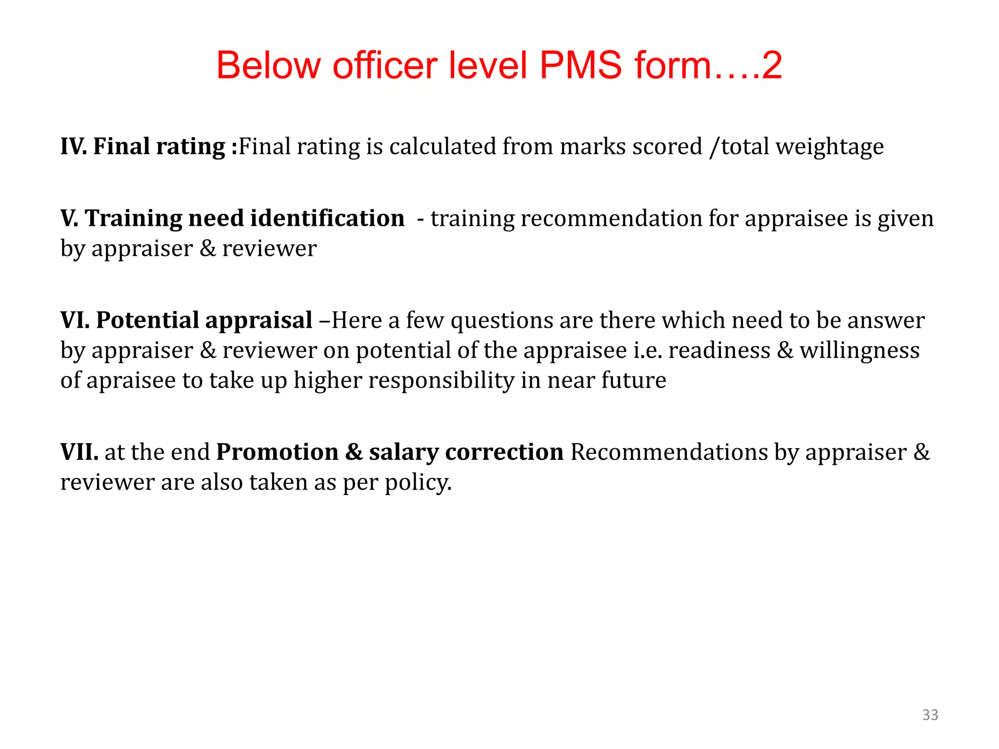 Below officer level PMS form….2
IV. Final rating :Final rating is calculated from marks scored /total weightage
V. Training need identification - training recommendation for appraisee is given
by appraiser & reviewer
VI. Potential appraisal –Here a few questions are there which need to be answer
by appraiser & reviewer on potential of the appraisee i.e. readiness & willingness
of apraisee to take up higher responsibility in near future
VII. at the end Promotion & salary correction Recommendations by appraiser &
reviewer are also taken as per policy.
33
 