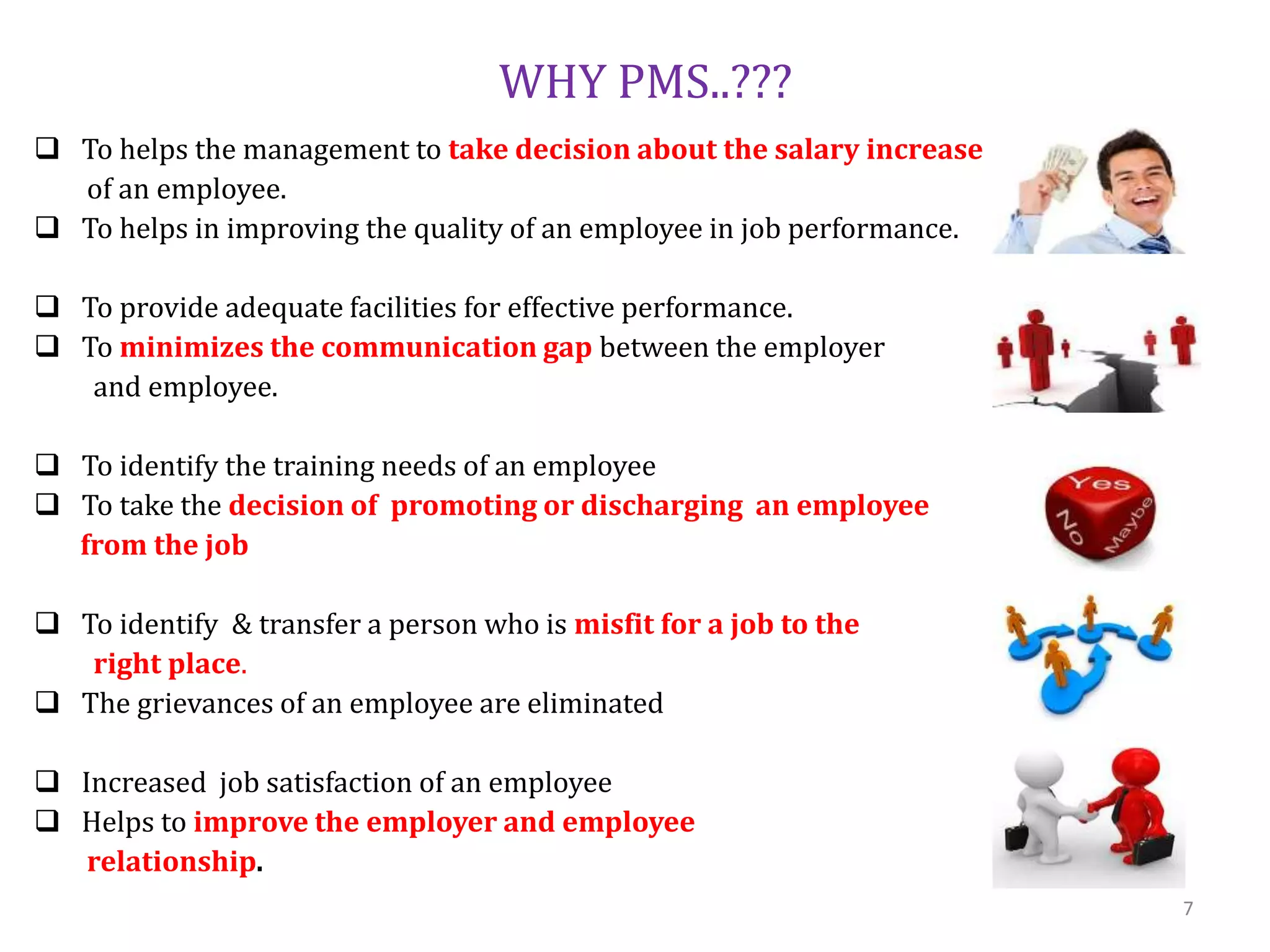 WHY PMS..???
 To helps the management to take decision about the salary increase
of an employee.
 To helps in improving the quality of an employee in job performance.
 To provide adequate facilities for effective performance.
 To minimizes the communication gap between the employer
and employee.
 To identify the training needs of an employee
 To take the decision of promoting or discharging an employee
from the job
 To identify & transfer a person who is misfit for a job to the
right place.
 The grievances of an employee are eliminated
 Increased job satisfaction of an employee
 Helps to improve the employer and employee
relationship.
7
 