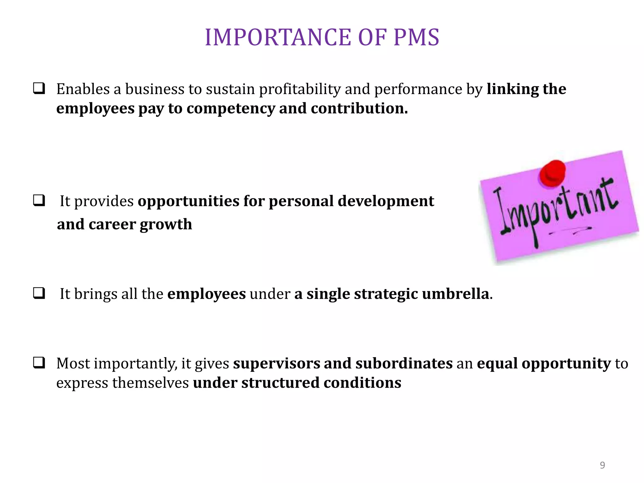 IMPORTANCE OF PMS
 Enables a business to sustain profitability and performance by linking the
employees pay to competency and contribution.
 It provides opportunities for personal development
and career growth
 It brings all the employees under a single strategic umbrella.
 Most importantly, it gives supervisors and subordinates an equal opportunity to
express themselves under structured conditions
9
 