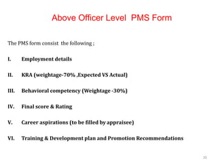 Above Officer Level PMS Form
The PMS form consist the following ;
I. Employment details
II. KRA (weightage-70% ,Expected VS Actual)
III. Behavioral competency (Weightage -30%)
IV. Final score & Rating
V. Career aspirations (to be filled by appraisee)
VI. Training & Development plan and Promotion Recommendations
20
 