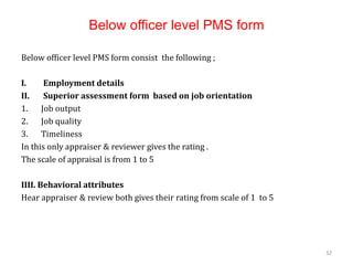 Below officer level PMS form
Below officer level PMS form consist the following ;
I. Employment details
II. Superior assessment form based on job orientation
1. Job output
2. Job quality
3. Timeliness
In this only appraiser & reviewer gives the rating .
The scale of appraisal is from 1 to 5
IIII. Behavioral attributes
Hear appraiser & review both gives their rating from scale of 1 to 5
32
 