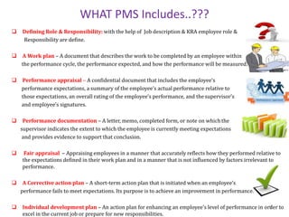 WHAT PMS Includes..???
 Defining Role & Responsibility: with the help of Job description & KRA employee role &
Responsibility are define.
 A Work plan – A document that describes the work to be completed by an employee within
the performance cycle, the performance expected, and how the performance will be measured.
 Performance appraisal – A confidential document that includes the employee’s
performance expectations, a summary of the employee’s actual performance relative to
those expectations, an overall rating of the employee’s performance, and the supervisor’s
and employee’s signatures.
 Performance documentation – A letter, memo, completed form, or note on which the
supervisor indicates the extent to which the employee is currently meeting expectations
and provides evidence to support that conclusion.
 Fair appraisal – Appraising employees in a manner that accurately reflects how they performed relative to
the expectations defined in their work plan and in a manner that is not influenced by factors irrelevant to
performance.
 A Corrective action plan – A short-term action plan that is initiated when an employee’s
performance fails to meet expectations. Its purpose is to achieve an improvement in performance.
 Individual development plan – An action plan for enhancing an employee’s level of performance in order to
excel in the current job or prepare for new responsibilities.
5
 