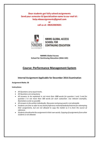 Dear students get fully solved assignments
Send your semester & Specialization name to our mail id :
help.mbaassignments@gmail.com
or
call us at : 08263069601
NMIMS Global Access
School for Continuing Education (NGA-SCE)
Course: Performance Management System
Internal Assignment Applicable for December 2016 Examination
Assignment Marks: 30
Instructions:
 All Questions carry equal marks.
 All Questions are compulsory
 All answers to be explained in not more than 1000 words for question 1 and 2 and for
question 3 in not more than 500 words for each subsection. Use relevant examples,
illustrations as far as possible.
 All answers to be written individually. Discussion and group work is not advisable.
 Students are free to refer to any books/reference material/website/internet for attempting
their assignments, but are not allowed to copy the matter as it is from the source of
reference.
 Studentsshould writethe assignmentin their own words.Copying of assignmentsfromother
students is not allowed.
 