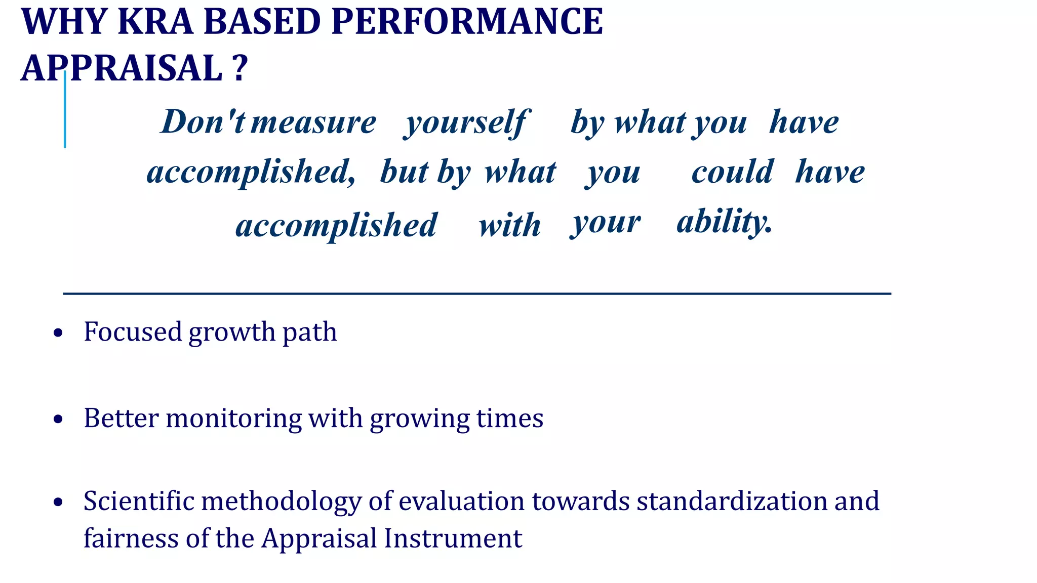 WHY KRA BASED PERFORMANCE
APPRAISAL ?
Don't measure yourself by what you have
accomplished, but by what
accomplished with
you could have
your ability.
• Focused growth path
• Better monitoring with growing times
• Scientific methodology of evaluation towards standardization and
fairness of the Appraisal Instrument
 