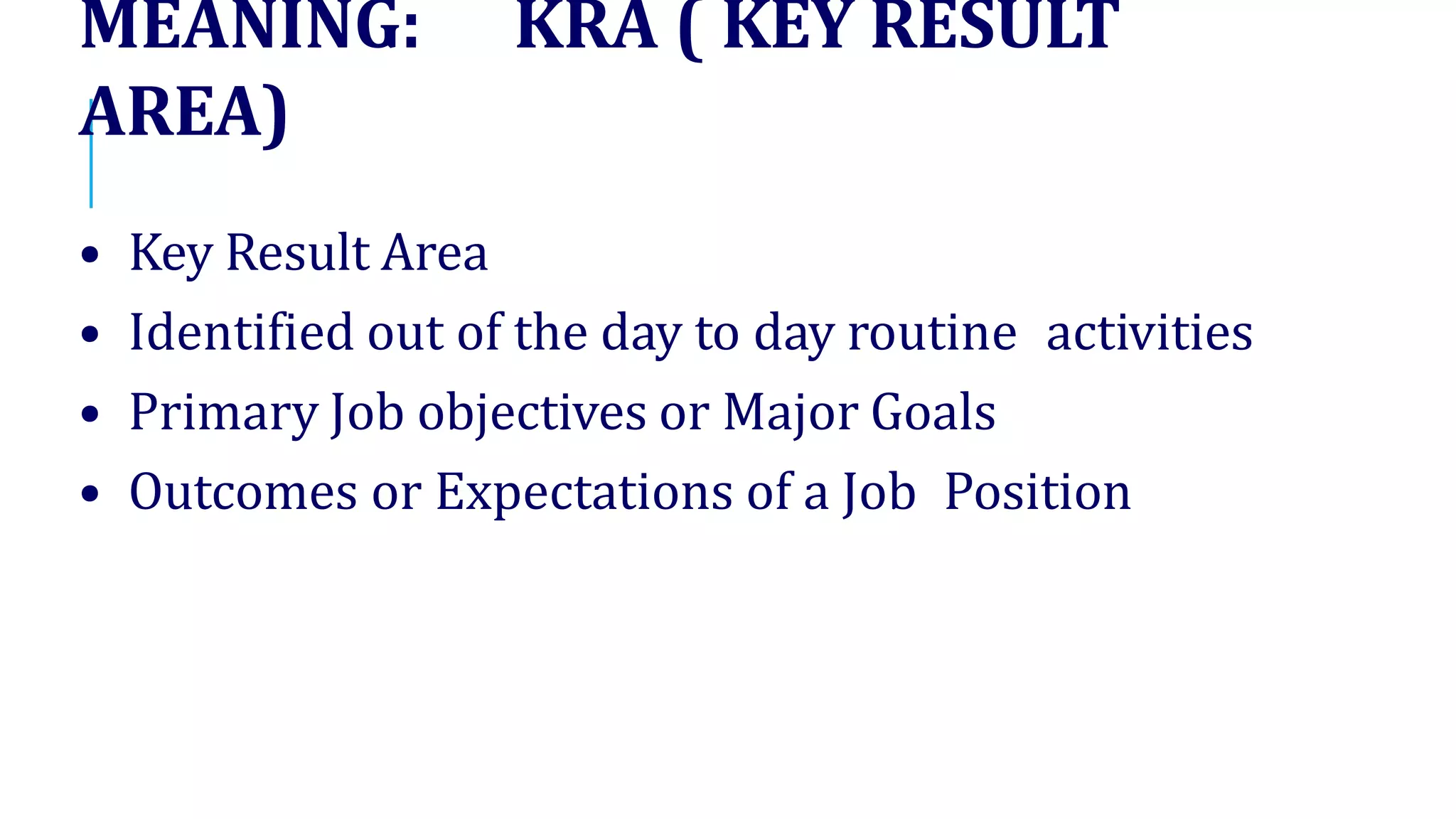 MEANING: KRA ( KEY RESULT
AREA)
• Key Result Area
• Identified out of the day to day routine activities
• Primary Job objectives or Major Goals
• Outcomes or Expectations of a Job Position
 