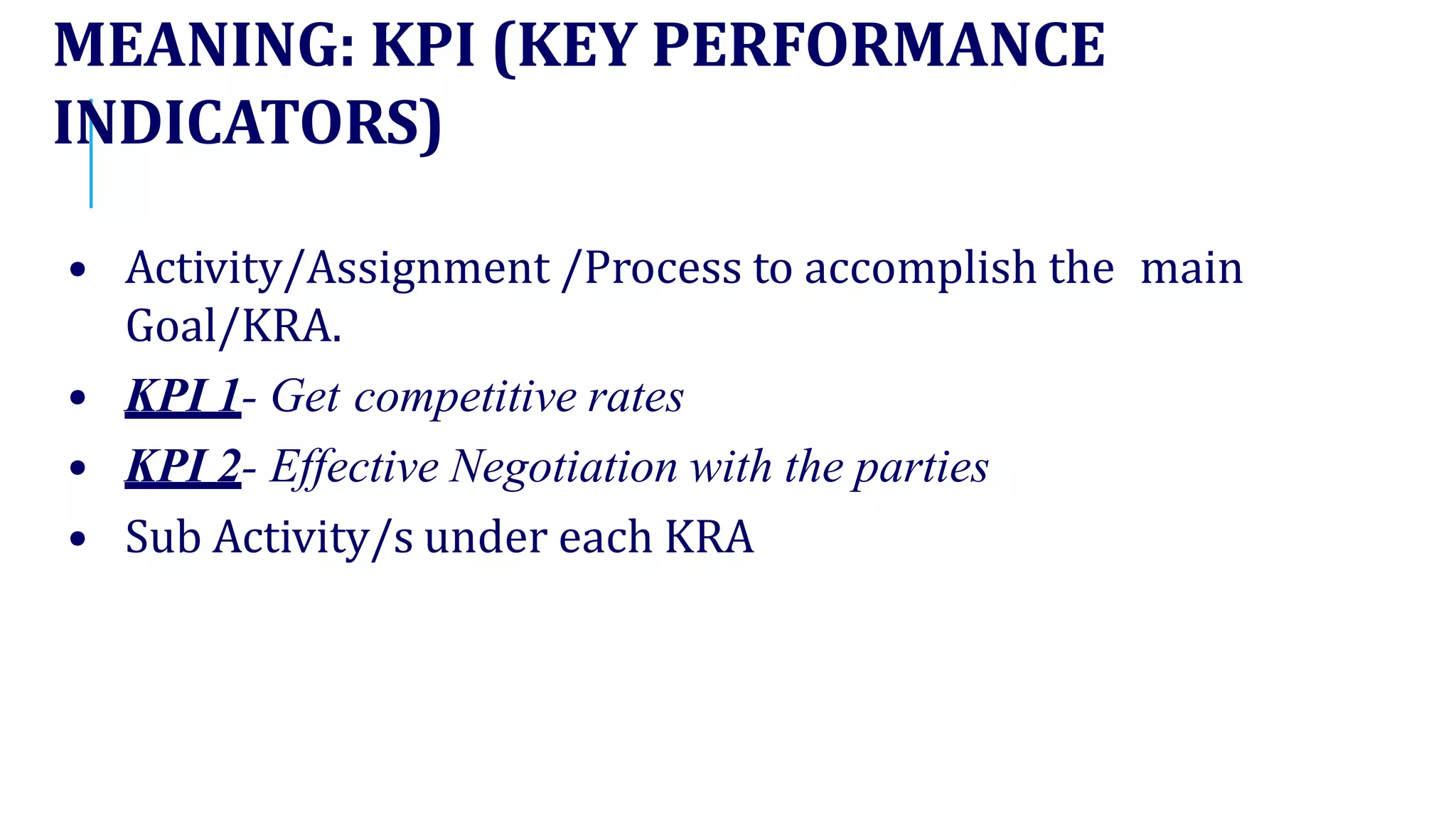 MEANING: KPI (KEY PERFORMANCE
INDICATORS)
• Activity/Assignment /Process to accomplish the main
Goal/KRA.
• KPI 1- Get competitive rates
• KPI 2- Effective Negotiation with the parties
• Sub Activity/s under each KRA
 