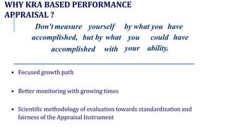 WHY KRA BASED PERFORMANCE
APPRAISAL ?
Don't measure yourself by what you have
accomplished, but by what
accomplished with
you could have
your ability.
• Focused growth path
• Better monitoring with growing times
• Scientific methodology of evaluation towards standardization and
fairness of the Appraisal Instrument
 