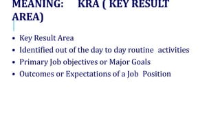 MEANING: KRA ( KEY RESULT
AREA)
• Key Result Area
• Identified out of the day to day routine activities
• Primary Job objectives or Major Goals
• Outcomes or Expectations of a Job Position
 