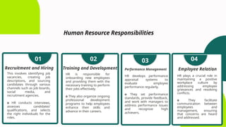 Human Resource Responsibilities
This involves identifying job
vacancies, creating job
descriptions, and sourcing
candidates through various
channels such as job boards,
social media, and
recruitment agencies.
o HR conducts interviews,
assesses candidates'
qualifications, and selects
the right individuals for the
roles.
Recruitment and Hiring
01
HR is responsible for
onboarding new employees
and providing them with the
necessary training to perform
their jobs effectively.
o They also organize ongoing
professional development
programs to help employees
enhance their skills and
advance in their careers.
Training and Development
02
HR develops performance
appraisal systems to
evaluate employee
performance regularly.
o They set performance
standards, provide feedback,
and work with managers to
address performance issues
and recognize high
achievers.
Performance Management
03
HR plays a crucial role in
maintaining a positive
workplace culture by
addressing employee
grievances and resolving
conflicts.
o They facilitate
communication between
employees and
management, ensuring
that concerns are heard
and addressed.
Employee Relation
04
 