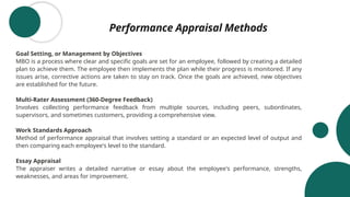 Performance Appraisal Methods
Goal Setting, or Management by Objectives
MBO is a process where clear and specific goals are set for an employee, followed by creating a detailed
plan to achieve them. The employee then implements the plan while their progress is monitored. If any
issues arise, corrective actions are taken to stay on track. Once the goals are achieved, new objectives
are established for the future.
Multi-Rater Assessment (360-Degree Feedback)
Involves collecting performance feedback from multiple sources, including peers, subordinates,
supervisors, and sometimes customers, providing a comprehensive view.
Work Standards Approach
Method of performance appraisal that involves setting a standard or an expected level of output and
then comparing each employee's level to the standard.
Essay Appraisal
The appraiser writes a detailed narrative or essay about the employee's performance, strengths,
weaknesses, and areas for improvement.
 