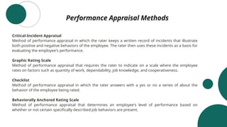 Performance Appraisal Methods
Critical-Incident Appraisal
Method of performance appraisal in which the rater keeps a written record of incidents that illustrate
both positive and negative behaviors of the employee. The rater then uses these incidents as a basis for
evaluating the employee's performance.
Graphic Rating Scale
Method of performance appraisal that requires the rater to indicate on a scale where the employee
rates on factors such as quantity of work, dependability, job knowledge, and cooperativeness.
Checklist
Method of performance appraisal in which the rater answers with a yes or no a series of about the
behavior of the employee being rated.
Behaviorally Anchored Rating Scale
Method of performance appraisal that determines an employee's level of performance based on
whether or not certain specifically described job behaviors are present.
 