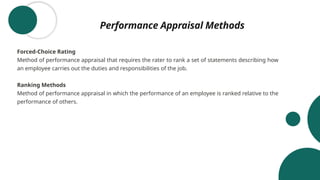 Performance Appraisal Methods
Forced-Choice Rating
Method of performance appraisal that requires the rater to rank a set of statements describing how
an employee carries out the duties and responsibilities of the job.
Ranking Methods
Method of performance appraisal in which the performance of an employee is ranked relative to the
performance of others.
 