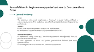 Potential Error in Performance Appraisal and How to Overcome these
Errors
Central Tendency
Error:
The appraiser rates most employees as "average" to avoid making difficult or
extreme judgments. This leads to a lack of differentiation between high and low
performers.
Impact:
o Fails to recognize and reward exceptional performance.
o Demotivates top performers and ignores underperformers.
How to Overcome:
o Use detailed rating scales (e.g., Behaviorally Anchored Rating Scales, BARS) to
provide clear benchmarks.
o Train appraisers to focus on specific performance metrics and avoid
generalizations.
o Encourage a culture of honest and constructive feedback.
 