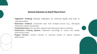 General Solutions to Avoid These Errors
• Appraiser Training: Educate evaluators on common biases and how to
overcome them.
• Multi-Rater Feedback: Incorporate input from multiple sources (e.g., 360-degree
feedback) to balance perspectives.
• Standardized Tools: Use consistent, objective tools like rating scales or checklists.
• Performance Tracking Systems: Implement technology to record and analyze
performance trends.
• Regular Reviews: Conduct mid-year or quarterly reviews to capture ongoing
performance.
 