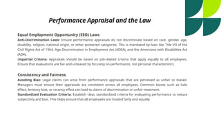 Performance Appraisal and the Law
Equal Employment Opportunity (EEO) Laws
Anti-Discrimination Laws: Ensure performance appraisals do not discriminate based on race, gender, age,
disability, religion, national origin, or other protected categories. This is mandated by laws like Title VII of the
Civil Rights Act of 1964, Age Discrimination in Employment Act (ADEA), and the Americans with Disabilities Act
(ADA).
Impartial Criteria: Appraisals should be based on job-related criteria that apply equally to all employees.
Ensure that evaluations are fair and unbiased by focusing on performance, not personal characteristics.
Consistency and Fairness
Avoiding Bias: Legal claims can arise from performance appraisals that are perceived as unfair or biased.
Managers must ensure their appraisals are consistent across all employees. Common biases such as halo
effect, leniency bias, or recency effect can lead to claims of discrimination or unfair treatment.
Standardized Evaluation Criteria: Establish clear, standardized criteria for evaluating performance to reduce
subjectivity and bias. This helps ensure that all employees are treated fairly and equally.
 