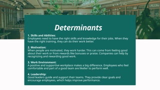1. Skills and Abilities:
Employees need to have the right skills and knowledge for their jobs. When they
have the right training, they can do their work better.
2. Motivation:
When people are motivated, they work harder. This can come from feeling good
about their work or from rewards like bonuses or praise. Companies can help by
recognizing and rewarding good work.
3. Work Environment:
A positive and supportive workplace makes a big difference. Employees who feel
comfortable and part of a good team are likelier to perform well.
4. Leadership:
Good leaders guide and support their teams. They provide clear goals and
encourage employees, which helps improve performance.
Determinants
 