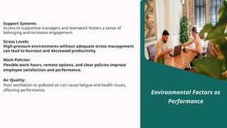 Support Systems:
Access to supportive managers and teamwork fosters a sense of
belonging and increases engagement.
Stress Levels:
High-pressure environments without adequate stress management
can lead to burnout and decreased productivity.
Work Policies:
Flexible work hours, remote options, and clear policies improve
employee satisfaction and performance.
Air Quality:
Poor ventilation or polluted air can cause fatigue and health issues,
affecting performance.
Environmental Factors as
Performance
 