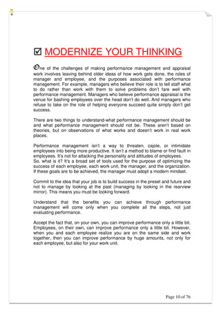 Page 10 of 76
 MODERNIZE YOUR THINKING
One of the challenges of making performance management and appraisal
work involves leaving behind older ideas of how work gets done, the roles of
manager and employee, and the purposes associated with performance
management. For example, managers who believe their role is to tell staff what
to do rather than work with them to solve problems don’t fare well with
performance management. Managers who believe performance appraisal is the
venue for bashing employees over the head don’t do well. And managers who
refuse to take on the role of helping everyone succeed quite simply don’t get
success.
There are two things to understand-what performance management should be
and what performance management should not be. These aren’t based on
theories, but on observations of what works and doesn’t work in real work
places.
Performance management isn’t a way to threaten, cajole, or intimidate
employees into being more productive. It isn’t a method to blame or find fault in
employees. It’s not for attacking the personality and attitudes of employees.
So, what is it? It’s a broad set of tools used for the purpose of optimizing the
success of each employee, each work unit, the manager, and the organization.
If these goals are to be achieved, the manager must adopt a modern mindset.
Commit to the idea that your job is to build success in the preset and future and
not to manage by looking at the past (managing by looking in the rearview
mirror). This means you must be looking forward.
Understand that the benefits you can achieve through performance
management will come only when you complete all the steps, not just
evaluating performance.
Accept the fact that, on your own, you can improve performance only a little bit.
Employees, on their own, can improve performance only a little bit. However,
when you and each employee realize you are on the same side and work
together, then you can improve performance by huge amounts, not only for
each employee, but also for your work unit.
 