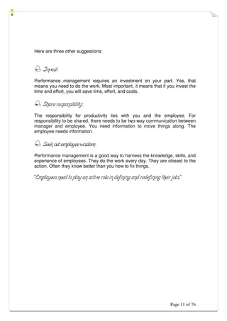 Page 11 of 76
Here are three other suggestions:
 Invest:
Performance management requires an investment on your part. Yes, that
means you need to do the work. Most important, it means that if you invest the
time and effort, you will save time, effort, and costs.
 Share responsibility:
The responsibility for productivity lies with you and the employee. For
responsibility to be shared, there needs to be two-way communication between
manager and employee. You need information to move things along. The
employee needs information.
 Seek out employee wisdom:
Performance management is a good way to harness the knowledge, skills, and
experience of employees. They do the work every day. They are closest to the
action. Often they know better than you how to fix things.
“Employees need to play an active role in defining and redefining their jobs.”
 