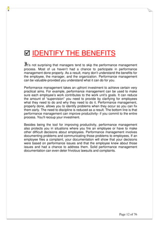 Page 12 of 76
 IDENTIFY THE BENEFITS
It’s not surprising that managers tend to skip the performance management
process. Most of us haven’t had a chance to participate in performance
management done properly. As a result, many don’t understand the benefits for
the employee, the manager, and the organization. Performance management
can be valuable-provided you understand what it can do for you.
Performance management takes an upfront investment to achieve certain very
practical aims. For example, performance management can be used to make
sure each employee’s work contributes to the work unit’s goals. It can reduce
the amount of “supervision” you need to provide by clarifying for employees
what they need to do and why they need to do it. Performance management,
properly done, allows you to identify problems when they occur so you can fix
them early. The need to discipline is reduced as a result. The bottom line is that
performance management can improve productivity- if you commit to the entire
process. You’ll recoup your investment.
Besides being the tool for improving productivity, performance management
also protects you in situations where you fire an employee or have to make
other difficult decisions about employees. Performance management involves
documenting problems and communicating those problems to employees. If an
employee files a complaint, your documentation will show that your decisions
were based on performance issues and that the employee knew about those
issues and had a chance to address them. Solid performance management
documentation can even deter frivolous lawsuits and complaints.
 