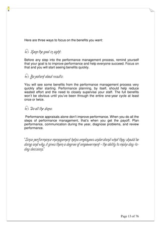 Page 13 of 76
Here are three ways to focus on the benefits you want:
 Keep the goal in sight:
Before any step into the performance management process, remind yourself
that your goal is to improve performance and help everyone succeed. Focus on
that and you will start seeing benefits quickly.
 Be patient about results:
You will see some benefits from the performance management process very
quickly after starting. Performance planning, by itself, should help reduce
wasted effort and the need to closely supervise your staff. The full benefits
won’t be obvious until you’ve been through the entire one-year cycle at least
once or twice.
 Do all the steps:
Performance appraisals alone don’t improve performance. When you do all the
steps of performance management, that’s when you get the payoff. Plan
performance, communication during the year, diagnose problems, and review
performance.
“Since performance management helps employees understand what they should be
doing and why, it gives them a degree of empowerment – the ability to make day-to-
day decisions.”
 