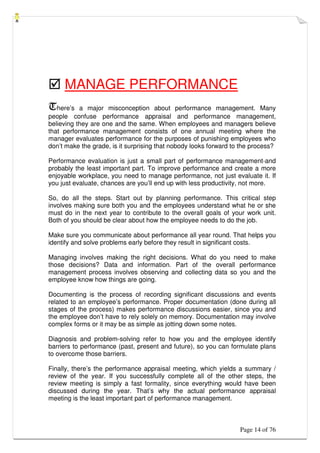 Page 14 of 76
 MANAGE PERFORMANCE
There’s a major misconception about performance management. Many
people confuse performance appraisal and performance management,
believing they are one and the same. When employees and managers believe
that performance management consists of one annual meeting where the
manager evaluates performance for the purposes of punishing employees who
don’t make the grade, is it surprising that nobody looks forward to the process?
Performance evaluation is just a small part of performance management-and
probably the least important part. To improve performance and create a more
enjoyable workplace, you need to manage performance, not just evaluate it. If
you just evaluate, chances are you’ll end up with less productivity, not more.
So, do all the steps. Start out by planning performance. This critical step
involves making sure both you and the employees understand what he or she
must do in the next year to contribute to the overall goals of your work unit.
Both of you should be clear about how the employee needs to do the job.
Make sure you communicate about performance all year round. That helps you
identify and solve problems early before they result in significant costs.
Managing involves making the right decisions. What do you need to make
those decisions? Data and information. Part of the overall performance
management process involves observing and collecting data so you and the
employee know how things are going.
Documenting is the process of recording significant discussions and events
related to an employee’s performance. Proper documentation (done during all
stages of the process) makes performance discussions easier, since you and
the employee don’t have to rely solely on memory. Documentation may involve
complex forms or it may be as simple as jotting down some notes.
Diagnosis and problem-solving refer to how you and the employee identify
barriers to performance (past, present and future), so you can formulate plans
to overcome those barriers.
Finally, there’s the performance appraisal meeting, which yields a summary /
review of the year. If you successfully complete all of the other steps, the
review meeting is simply a fast formality, since everything would have been
discussed during the year. That’s why the actual performance appraisal
meeting is the least important part of performance management.
 