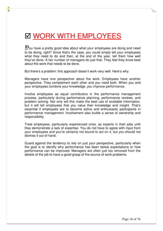 Page 16 of 76
 WORK WITH EMPLOYEES
You have a pretty good idea about what your employees are doing and need
to be doing, right? Since that’s the case, you could simply tell your employees
what they need to do and then, at the end of the year, tell them how well
they’ve done. A fair number of managers do just that. They feel they know best
about the work that needs to be done.
But there’s a problem: this approach doesn’t work very well. Here’s why.
Managers have one perspective about the work. Employees have another
perspective. They complement each other and you need both. When you and
your employees combine your knowledge, you improve performance.
Involve employees as equal contributors in the performance management
process, particularly during performance planning, performance reviews, and
problem solving. Not only will this make the best use of available information,
but it will tell employees that you value their knowledge and insight. That’s
essential if employees are to become active and enthusiastic participants in
performance management. Involvement also builds a sense of ownership and
responsibility.
Treat employees, particularly experienced ones, as experts in their jobs until
they demonstrate a lack of expertise. You do not have to agree with input from
your employees and you’re certainly not bound to act on it, but you should not
dismiss it out of hand.
Guard against the tendency to rely on just your perspective, particularly when
the goal is to identify why performance has been below expectations or how
performance can be improved. Managers are often just too removed from the
details of the job to have a good grasp of the source of work problems.
 