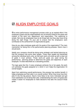 Page 18 of 76
 ALIGN EMPLOYEE GOALS
The entire performance management process ends up as wasted effort if the
employee’s goals and job responsibilities are not directly linked to the goals and
mission of the work unit, department, and organization. The reasoning is
simple. Not only do employees have to do things well, but they also have to be
doing the right things. It’s your job to ensure that the employee’s work
contributes to the achievement of organizational goals.
How do you align employee goals with the goals of the organization? The main
mechanism for doing this is the performance planning process. Here’s how it
should work.
Ideally your company should be doing some strategic and tactical planning so
that the company has some clear targets. Those clear targets are distributed
among the individual work units, so that each work unit ends up with a clear set
of goals it must achieve. Those work-unit goals are used during the
performance planning phase to determine the goals and objectives of each
employee. It’s best described as a cascading process.
The logic goes like this: if every employee achieves his or her goals, the work
unit achieves the goals assigned to it, which in turn helps the organization hit
overall targets.
Apart from optimizing overall performance, this process has another benefit. It
helps employees put their jobs in an overall context. When they know how their
jobs fit into the big picture, they’re more likely to be more motivated and get
more satisfaction out of doing their jobs. Understanding the work-unit goals also
makes it easier for employees to make decisions that take into account those
goals.
 