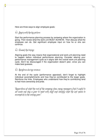 Page 19 of 76
Here are three ways to align employee goals:
 Begin with the big picture:
Start the performance planning process by reviewing where the organization is
going. Then review what the work-unit MUST ACHIEVE. Then discuss what the
employee can do. Get significant employee input on how he or she can
continue.
 Tweak the timing:
Aligning goals this way means that organizational and work-unit planning need
to happen before individual performance planning. Consider altering your
performance management cycle so it aligns with the overall work-unit planning
cycle. Don’t be discouraged if the organization doesn’t plan, since you can
make best guesses.
 Reinforce during reviews:
At the end of the cycle (performance appraisal), don’t forget to highlight
individual accomplishments and how they’ve contributed to the larger goals.
Reinforce the links. Employees who understand how they’re contributing tend
to feel more ownership and pride.
“Regardless of what the rest of the company does, many managers find it useful to
set aside one day a year to meet with staff and identify what the unit needs to
accomplish in the coming year.”
 