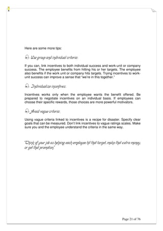 Page 21 of 76
Here are some more tips:
 Use group and individual criteria:
If you can, link incentives to both individual success and work-unit or company
success. The employee benefits from hitting his or her targets. The employee
also benefits if the work unit or company hits targets. Trying incentives to work-
unit success can improve a sense that “we’re in this together.”
 Individualize incentives:
Incentives works only when the employee wants the benefit offered. Be
prepared to negotiate incentives on an individual basis. If employees can
choose their specific rewards, those choices are more powerful motivators.
 Avoid vague criteria:
Using vague criteria linked to incentives is a recipe for disaster. Specify clear
goals that can be measured. Don’t link incentives to vague ratings scales. Make
sure you and the employee understand the criteria in the same way.
“Think of your job as helping each employee hit that target, make that extra money,
or get that promotion.”
 