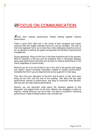 Page 22 of 76
FOCUS ON COMMUNICATION
Forms don’t improve performance. People working together improve
performance.
That’s a point that’s often lost in the minds of both managers and human
resource staff who supply evaluation forms for use by managers. The truth is
that most appraisal forms are so bad they make employees resentful and are
far too general to achieve the goals and generate the benefits of performance
management.
During appraisals, filling out the form is the least important part of the process.
What is important is that you and the employee have a meaningful dialogue
about past performance and what can be done to improve performance in the
future (regardless of current levels).
What do you do if you are forced to use a form that is too general and vague
and doesn’t require recording information needed to improve performance?
Complete the form if you are required to do so-but augment it in two ways.
First, don’t limit your discussion to the form and its items. In fact, don’t even
bring out the form until the end of the meeting. Talk about the job, past
performance, barriers to performance, and ways to overcome those barriers.
Ask how you can help improve performance.
Second, you can document (write down) the important aspects of that
discussion and append them to the form. Record any strategies or plans to
improve. Include what you can do to help. You want to succeed in improving
performance in spite of being forced to use a horrible tool.
 