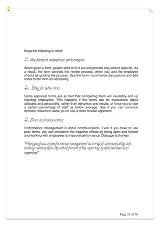 Page 23 of 76
Keep the following in mind:
 Use forms to summarize, not tyrannize:
When given a form, people tend to fill it out and provide only what it asks for. As
a result, the form controls the review process, when you and the employee
should be guiding the process. Use the form t summarize discussions and add
notes to the form as necessary.
 Lobby for better tools:
Some appraisal forms are so bad that completing them will inevitably end up
insulting employees. This happens if the forms ask for evaluations about
attitudes and personality, rather than behaviors and results, or force you to rate
a certain percentage of staff as below average. See if you can convince
decision-makers to allow you to use a more flexible approach.
 Focus on communication:
Performance management is about communication. Even if you have to use
poor forms, you can overcome the negative effects by being open and honest
and working with employees to improve performance. Dialogue is the key.
“When you focus on performance management as a way of communicating and
building relationships, the actual format of the reporting system becomes less
important.”
 
