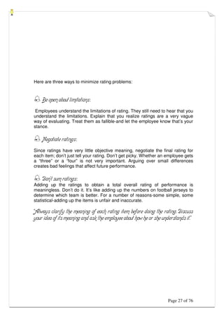 Page 27 of 76
Here are three ways to minimize rating problems:
 Be open about limitations:
Employees understand the limitations of rating. They still need to hear that you
understand the limitations. Explain that you realize ratings are a very vague
way of evaluating. Treat them as fallible-and let the employee know that’s your
stance.
 Negotiate ratings:
Since ratings have very little objective meaning, negotiate the final rating for
each item; don’t just tell your rating. Don’t get picky. Whether an employee gets
a “three” or a “four” is not very important. Arguing over small differences
creates bad feelings that affect future performance.
 Don’t sum ratings:
Adding up the ratings to obtain a total overall rating of performance is
meaningless. Don’t do it. It’s like adding up the numbers on football jerseys to
determine which team is better. For a number of reasons-some simple, some
statistical-adding up the items is unfair and inaccurate.
“Always clarify the meaning of each rating item before doing the rating. Discuss
your idea of its meaning and ask the employee about how he or she understands it.”
 