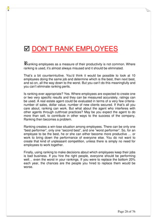 Page 28 of 76
 DON’T RANK EMPLOYEES
Ranking employees as a measure of their productivity is not common. Where
ranking is used, it’s almost always misused and it should be eliminated.
That’s a bit counterintuitive. You’d think it would be possible to look at 10
employees doing the same job and determine which is the best, then next best,
and so on, all the way down to the worst. But you can’t do this meaningfully and
you can’t eliminate ranking perils.
Is ranking ever appropriate? Yes. Where employees are expected to create one
or two very specific results and they can be measured accurately, ratings can
be used. A real estate agent could be evaluated in terms of a very few criteria-
number of sales, dollar value, number of new clients secured. If that’s all you
care about, ranking can work. But what about the agent who interferes with
other agents through cutthroat practices? May be you expect the agent to do
more than sell, to contribute in other ways to the success of the company.
Ranking then becomes a problem.
Ranking creates a win-lose situation among employees. There can be only one
“best performer”, only one “second best”, and one “worst performer”. So, for an
employee to be the best, he or she can either become more productive … or
work to bring down the performance of everyone else. You do not want to
create that kind of unpleasant competition, unless there is simply no need for
employees to work together.
Finally, using ranking to make decisions about which employees keep their jobs
is bad business. If you hire the right people, everyone should be performing
well… even the worst in your rankings. If you were to replace the bottom 20%
each year, the chances are the people you hired to replace them would be
worse.
 