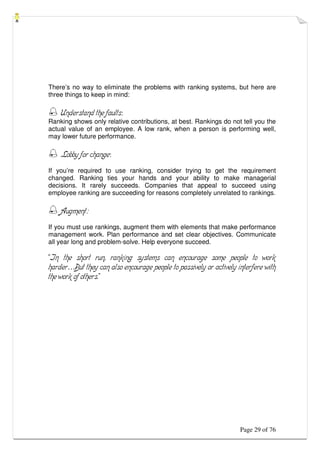 Page 29 of 76
There’s no way to eliminate the problems with ranking systems, but here are
three things to keep in mind:
 Understand the faults:
Ranking shows only relative contributions, at best. Rankings do not tell you the
actual value of an employee. A low rank, when a person is performing well,
may lower future performance.
 Lobby for change:
If you’re required to use ranking, consider trying to get the requirement
changed. Ranking ties your hands and your ability to make managerial
decisions. It rarely succeeds. Companies that appeal to succeed using
employee ranking are succeeding for reasons completely unrelated to rankings.
 Augment:
If you must use rankings, augment them with elements that make performance
management work. Plan performance and set clear objectives. Communicate
all year long and problem-solve. Help everyone succeed.
“In the short run, ranking systems can encourage some people to work
harder…But they can also encourage people to passively or actively interfere with
the work of others.”
 