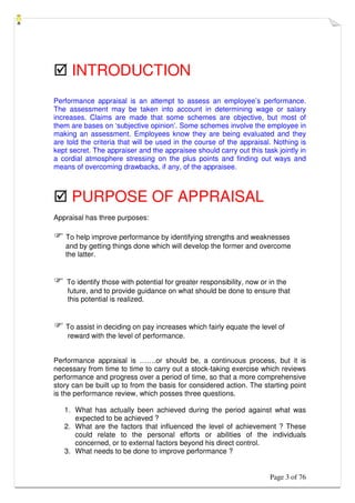 Page 3 of 76
 INTRODUCTION
Performance appraisal is an attempt to assess an employee’s performance.
The assessment may be taken into account in determining wage or salary
increases. Claims are made that some schemes are objective, but most of
them are bases on ‘subjective opinion’. Some schemes involve the employee in
making an assessment. Employees know they are being evaluated and they
are told the criteria that will be used in the course of the appraisal. Nothing is
kept secret. The appraiser and the appraisee should carry out this task jointly in
a cordial atmosphere stressing on the plus points and finding out ways and
means of overcoming drawbacks, if any, of the appraisee.
 PURPOSE OF APPRAISAL
Appraisal has three purposes:
 To help improve performance by identifying strengths and weaknesses
and by getting things done which will develop the former and overcome
the latter.
 To identify those with potential for greater responsibility, now or in the
future, and to provide guidance on what should be done to ensure that
this potential is realized.
 To assist in deciding on pay increases which fairly equate the level of
reward with the level of performance.
Performance appraisal is …….or should be, a continuous process, but it is
necessary from time to time to carry out a stock-taking exercise which reviews
performance and progress over a period of time, so that a more comprehensive
story can be built up to from the basis for considered action. The starting point
is the performance review, which posses three questions.
1. What has actually been achieved during the period against what was
expected to be achieved ?
2. What are the factors that influenced the level of achievement ? These
could relate to the personal efforts or abilities of the individuals
concerned, or to external factors beyond his direct control.
3. What needs to be done to improve performance ?
 