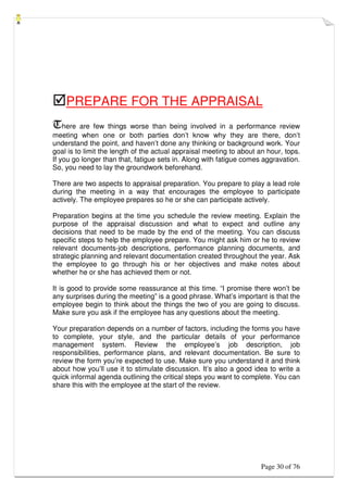 Page 30 of 76
PREPARE FOR THE APPRAISAL
There are few things worse than being involved in a performance review
meeting when one or both parties don’t know why they are there, don’t
understand the point, and haven’t done any thinking or background work. Your
goal is to limit the length of the actual appraisal meeting to about an hour, tops.
If you go longer than that, fatigue sets in. Along with fatigue comes aggravation.
So, you need to lay the groundwork beforehand.
There are two aspects to appraisal preparation. You prepare to play a lead role
during the meeting in a way that encourages the employee to participate
actively. The employee prepares so he or she can participate actively.
Preparation begins at the time you schedule the review meeting. Explain the
purpose of the appraisal discussion and what to expect and outline any
decisions that need to be made by the end of the meeting. You can discuss
specific steps to help the employee prepare. You might ask him or he to review
relevant documents-job descriptions, performance planning documents, and
strategic planning and relevant documentation created throughout the year. Ask
the employee to go through his or her objectives and make notes about
whether he or she has achieved them or not.
It is good to provide some reassurance at this time. “I promise there won’t be
any surprises during the meeting” is a good phrase. What’s important is that the
employee begin to think about the things the two of you are going to discuss.
Make sure you ask if the employee has any questions about the meeting.
Your preparation depends on a number of factors, including the forms you have
to complete, your style, and the particular details of your performance
management system. Review the employee’s job description, job
responsibilities, performance plans, and relevant documentation. Be sure to
review the form you’re expected to use. Make sure you understand it and think
about how you’ll use it to stimulate discussion. It’s also a good idea to write a
quick informal agenda outlining the critical steps you want to complete. You can
share this with the employee at the start of the review.
 
