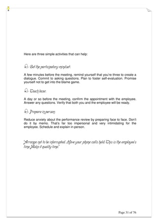Page 31 of 76
Here are three simple activities that can help:
 Get the participatory mindset:
A few minutes before the meeting, remind yourself that you’re three to create a
dialogue. Commit to asking questions. Plan to foster self-evaluation. Promise
yourself not to get into the blame game.
 Touch base:
A day or so before the meeting, confirm the appointment with the employee.
Answer any questions. Verify that both you and the employee will be ready.
 Prepare in person:
Reduce anxiety about the performance review by preparing face to face. Don’t
do it by memo. That’s far too impersonal and very intimidating for the
employee. Schedule and explain in person.
“Arrange not to be interrupted. Have your phone calls held. This is the employee’s
time. Make it quality time.”
 