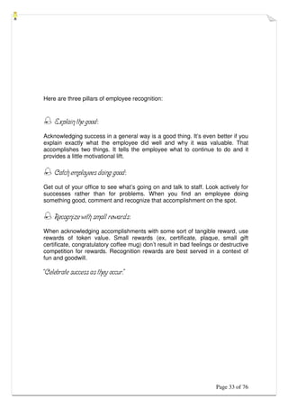 Page 33 of 76
Here are three pillars of employee recognition:
 Explain the good:
Acknowledging success in a general way is a good thing. It’s even better if you
explain exactly what the employee did well and why it was valuable. That
accomplishes two things. It tells the employee what to continue to do and it
provides a little motivational lift.
 Catch employees doing good:
Get out of your office to see what’s going on and talk to staff. Look actively for
successes rather than for problems. When you find an employee doing
something good, comment and recognize that accomplishment on the spot.
 Recognize with small rewards:
When acknowledging accomplishments with some sort of tangible reward, use
rewards of token value. Small rewards (ex, certificate, plaque, small gift
certificate, congratulatory coffee mug) don’t result in bad feelings or destructive
competition for rewards. Recognition rewards are best served in a context of
fun and goodwill.
“Celebrate success as they occur.”
 