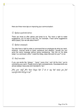 Page 35 of 76
Here are three more tips on improving your communication:
 Reduce unsolicited advice:
There are times to offer advice and times to to. You have a right to make
suggestions, but it’s best to ask first. For example, I have some suggestions
about [topic]. Can we talk about them?”
 Reduce commands:
You also have a right to order or command that an employee do what you want.
However, overuse tends to foster resistance and rebellion. Usually you can
send the same message without being overbearing. “Get this on my desk
today” is a command, while “I need this today; does that work for you?” is not.
 Don’t overstate:
If you use words like “always,” “never,” every time,” and “all the time,” you’re
overstating your point. People tend to fight overstatements. Overstatements are
almost always inaccurate and intended to “win.”
“Ask your staff, ‘Are there things that I do or say that make you feel
uncomfortable talking to me?”
 