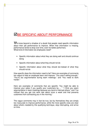Page 36 of 76
BE SPECIFIC ABOUT PERFORMANCE
We know beyond a shadow of a doubt that people need specific information
about their job performance to improve. When that information is missing,
performance tends to drop over time, even for better performers.
What kind of information do employees need?
• Specific information about what they are doing well and should continue
doing
• Specific information about what they should not do
• Specific information about what they should do-instead of what they
should not do
How specific does the information need to be? Here are examples of comments
too vague to help an employee learn and improve: “You aren’t selling enough,”
“You’re too argumentative during team meetings,” and “You need to work
harder.”
Here are examples of comments that are specific: You might be able to
improve your sales if you qualify your customers by…, “ “I think you seem
argumentative in team meetings because you tend to interrupt others,” and “I’ve
noticed that you get into work late about once a week and that prevents
customers from contracting you in the morning.”
The vague comments may in fact be true, but by themselves they are simply
too inaccurate to improve performance, while the more specific ones are clear
about what’s needed-try this qualifying technique, stop interrupting, and arrive
on time.
 