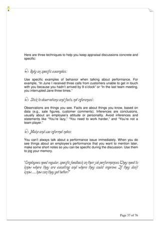 Page 37 of 76
Here are three techniques to help you keep appraisal discussions concrete and
specific:
 Rely on specific examples:
Use specific examples of behavior when talking about performance. For
example, “In June I received three calls from customers unable to get in touch
with you because you hadn’t arrived by 9 o’clock” or “In the last team meeting,
you interrupted Jane three times.”
 Stick to observations and facts, not inferences’:
Observations are things you see. Facts are about things you know, based on
data (e.g., sale figures, customer comments). Inferences are conclusions,
usually about an employee’s attitude or personality. Avoid inferences and
statements like “You’re lazy,” “You need to work harder,” and “You’re not a
team player.”
 Make and use informal notes:
You can’t always talk about a performance issue immediately. When you do
see things about an employee’s performance that you want to mention later,
make some short notes so you can be specific during the discussion. Use them
to jog your memory.
“Employees need regular, specific feedback on their job performances. They need to
know where they are excelling and where they could improve. If they don’t
know…, how can they get better?”
 