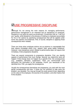 Page 38 of 76
USE PROGRESSIVE DISCIPLINE
Although It’s not among the main reasons for managing performance,
performance management is an important tool for disciplining an employee.
Discipline is not quite the same as punishment. Punishment has an “I will hurt
you” quality, while discipline is the process of holding an employee accountable
for his or her actions by specifying consequences that will be applied under
some very specific circumstances. And, of course, discipline is applying those
consequences when needed.
There are times when employee actions are so extreme or unacceptable that
they require immediate action (e.g., assault, theft, gross safety violations).
However, most disciplinary action related to performance does not require that
immediacy. Enter progressive discipline.
There are several components to progressive discipline. First, you identify
aspects of performance that must change. Second, you determine what will
happen if that change does not happen by a specific time- the consequences
(e.g., probation, demotion, suspension). Third, you communicate (and
document) the information to the employee. Fourth, you reevaluate at the
identified time. Fifth, you apply the consequence.
Usually the consequences themselves are progressive: you start with the most
gentle consequences and then, if those are not sufficient to help solve the
problem, you escalate. You may go through the cycle several times, depending
on the value of the employee, the severity of the problem, and other factors that
fit the situation.
 