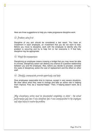 Page 39 of 76
Here are three suggestions to help you make progressive discipline work:
 Problem-solve first:
Discipline of any sort should be considered a last resort. You have an
investment in each employee, an investment that you do not want to lose.
Before you move to discipline, work with the employee to identify why the
problem is occurring and try to help him or her overcome it. If that fails,
discipline may be appropriate.
 Weigh the consequences:
Disciplining an employee means crossing a bridge that you may never be able
to uncross. Disciplinary action can destroy any chance of a positive relationship
between you and the employee. Also, before you decide to proceed, consider
the costs of disciplinary action-the cost of replacement and the effect on other
staff.
 Identify, communicate, provide opportunity, and help:
Give employees reasonable time to improve, except in very severe situations.
Be clear about what they need to change and take an active role in helping
them improve. First, be a “teacher/helper.” Then, if helping doesn’t work, be a
boss.
“Any disciplinary action must be documented completely, in detail – the actual
performance gap, how it was identified, how it was communicated to the employee,
and steps taken to resolve the problem.
 